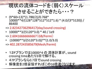 現状の流体コードを（弱く）スケール
   させることができたら・・・？
• (9*60+13)*(1.788/2)/0.768*
  10000**4/(128*128*512*512*1.6) * (4.0/(3*5120)) /
  86400
=> 2.82342736296417(day/sound crossing)
• 10000**3/(5120*3.0) * 40 / 1e9
=> 2.60416666666667（GB/Fermi）
• (10000**3/(5120*3.0))**(1.0/3.0)
=> 402.287243585679(Mesh/Fermi)

• １２Pプランでは10000^4 の 流体計算が、sound
  crossing timeあたり3日で解ける。
• ４7Pプランなら0.7日でsound crossing
• 解像度を2倍妥協すればこの16倍速くなります
 