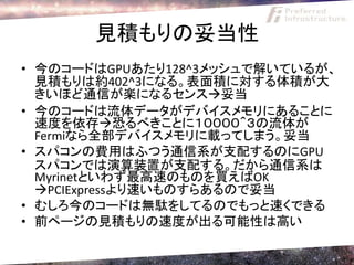 見積もりの妥当性
• 今のコードはGPUあたり128^3メッシュで解いているが、
  見積もりは約402^3になる。表面積に対する体積が大
  きいほど通信が楽になるセンス妥当
• 今のコードは流体データがデバイスメモリにあることに
  速度を依存恐るべきことに１００００＾３の流体が
  Fermiなら全部デバイスメモリに載ってしまう。妥当
• スパコンの費用はふつう通信系が支配するのにGPU
  スパコンでは演算装置が支配する。だから通信系は
  Myrinetといわず最高速のものを買えばOK
  PCIExpressより速いものすらあるので妥当
• むしろ今のコードは無駄をしてるのでもっと速くできる
• 前ページの見積もりの速度が出る可能性は高い
 