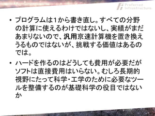 • プログラムは１から書き直し。すべての分野
  の計算に使えるわけではないし、実績がまだ
  あまりないので、汎用京速計算機を置き換え
  うるものではないが、挑戦する価値はあるの
  では。
• ハードを作るのはどうしても費用が必要だが
  ソフトは直接費用はいらない。むしろ長期的
  視野にたって科学・工学のために必要なツー
  ルを整備するのが基礎科学の役目ではない
  か
 