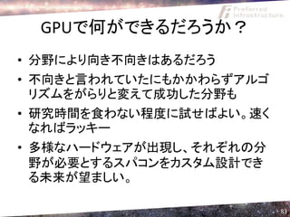 GPUで何ができるだろうか？
• 分野により向き不向きはあるだろう
• 不向きと言われていたにもかかわらずアルゴ
  リズムをがらりと変えて成功した分野も
• 研究時間を食わない程度に試せばよい。速く
  なればラッキー
• 多様なハードウェアが出現し、それぞれの分
  野が必要とするスパコンをカスタム設計でき
  る未来が望ましい。

                         83
 