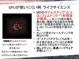 GPUが使いにくい例：ライフサイエンス
                     • MDのタイムステップ（Δ ｔ）
                       は1フェムト（10-15）秒程度
                       が限界。←タンパク質の場合、
                       最も速い運動である結合の伸縮
                       は10-14秒程度の周期であるため、
                       Δ ｔは１フェムト秒程度が選ばれ
                       る。
                     • タンパク質のフォールディング時
                       間はミリ秒
                     • 1012ステップがどうしても必要！
 安藤格士さんのスライドより
                     • 原子数が決まっているため無限
タンパク質304+水原子7,377=     に並列化できるわけではない。
     原子数7,681         低レイテンシ、高速ハードウェア
巨大タンパク質複合体は～MDa        が欲しい！！
(メガダルトン)=数十万原子くらい
                                            84
 