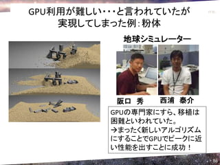 GPU利用が難しい・・・と言われていたが
    実現してしまった例：粉体
            地球シミュレーター




           阪口 秀    西浦 泰介
          GPUの専門家にすら、移植は
          困難といわれていた。
          まったく新しいアルゴリズム
          にすることでGPUでピークに近
          い性能を出すことに成功！
                            86
 