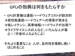 GPUの勃興は何をもたらすか
• GPU計算機は通信ハードウェアコストが副次的
高性能通信ハードウェアへの需要が高まる
低レイテンシ、高帯域幅ハードウェアが出現？
ライフサイエンスの人など、いろんな人が喜
  ぶ！（宇宙の人もよろこぶ）

それより重要なこと：人が、並列性を理解し使い
 はじめること
                           87
 