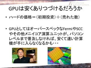 GPUは安くありつづけるだろうか
• ハードの価格＝（初期投資）÷（売れた数）

• GPUとしてはオーバースペックなFermiやSCC
  やその他メニイコア演算ユニットが、パソコン
  レベルまで普及しなければ、安くて速い計算
  機が手に入らなくなるかも・・・




                              88
 