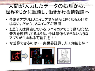 人間が入力したデータの処理から、
世界をじかに認識し、働きかける情報論へ
• 今あるアプリはメニイコアでただちに速くなるわけで
  はない。だから、メニイコアが無用
• と思う人は見逃している：メニイコアでこそ動くような、
  普及を後押しするような、今は想像もできないような
  アプリが生まれる可能性を！！
• 今想像できるのは・・・実世界認識、人工知能とか？


   ｃｖ




                               92
 