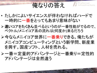 俺なりの答え
• たしかによいサイエンスが伴わなければハードで
  一時的に一番をとってもあまり意味がない
 速いコアをたくさん並べるというのが一番性能がでるので、
  ベクトル/メニイコア系の流れは(何度か)来るだろう
今ならメニイコア世界に一番乗りできる。俺たちが
 メニイコアコンピューティングという新学問、新産業
 を興す。国産ソフト、人材を売れる。
一番＝定量的アドバンテージと一番乗り＝定性的
 アドバンテージは全然違う
 