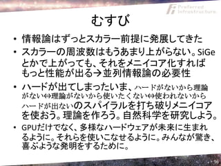 むすび
• 情報論はずっとスカラー前提に発展してきた
• スカラーの周波数はもうあまり上がらない。SiGe
  とかで上がっても、それをメニイコア化すれば
  もっと性能が出る並列情報論の必要性
• ハードが出てしまったいま、ハードがないから理論
 がない⇔理論がないから使いたくない⇔使われないから
 ハードが出ないのスパイラルを打ち破りメニイコア
 を使おう。理論を作ろう。自然科学を研究しよう。
• GPUだけでなく、多様なハードウェアが未来に生まれ
  るように。それらを使いこなせるように。みんなが驚き、
  喜ぶような発明をするために。
                             96
 