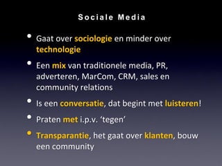 Sociale Media

• Gaat over sociologie en minder over
  technologie
• Een mix van traditionele media, PR,
  adverteren, MarCom, CRM, sales en
  community relations
• Is een conversatie, dat begint met luisteren!
• Praten met i.p.v. ‘tegen’
• Transparantie, het gaat over klanten, bouw
  een community
 