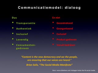Communicatiemodel: dialoog

Dus                               En niet

•   Transparantie                 •    Gecontroleerd

•   Authentiek                    •    Georganiseerd

•   Inclusief                     •    Exclusief

•   Levendig                      •    Product-gedreven

•   Consumenten-                  •    Vanuit bedrijven
    gedreven


       “Content is the new democracy and we the people,
            are ensuring that our voices are heard.”
           Brian Solis, “The Social Media Manifesto”
                                  Bron: www.slideshare.net/mzkagan/what-the-fk-social-media
 
