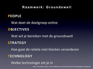 Raamwerk: Groundswell

PEOPLE
 Wat doet de doelgroep online
OBJECTIVES
 Wat wil je bereiken met de groundswell
STRATEGY
 Hoe gaat de relatie met klanten veranderen
TECHNOLOGY
 Welke technologie zet je in
               Bron: Forrester & http://www.slideshare.net/jbernoff/social-technographics-explained
 