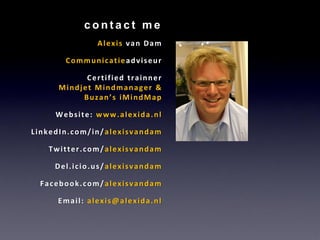 contact me
              Alexis van Dam

       Communicatieadviseur

           Certified trainner
     Mindjet Mindmanager &
          Buzan’s iMindMap

     Website: www.alexida.nl

LinkedIn.com/in/alexisvandam

   Twitter.com/alexisvandam

     Del.icio.us/alexisvandam

 Facebook.com/alexisvandam

     Email: alexis@alexida.nl
 