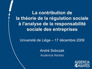 La contribution de la théorie de la régulation sociale à l'analyse de la responsabilité sociale des entreprises Université de Liège – 17 décembre 2009 André Sobczak Audencia Nantes 