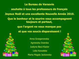 Le Bureau de Varsovie  souhaite  à  tous les professeurs de français  Joyeux No ë l et une excellente Nouvelle Ann é e 2010. Que le bonheur et le sourire vous accompagnent toujours et partout,  que l'argent ne vous manque pas  et que vos soucis disparaissent ! Anna Grzegorowska  Agnieszka Snarska Justyna Bacz-Kazior Lidia Kowalska Marta Magda Jackowska 