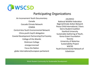 ParAcipaAng	
  OrganizaAons	
  
    An	
  Inconvenient	
  Youth	
  Documentary	
                                JVE/AYICC	
  	
  
                         Canada	
  	
                              NaAonal	
  Wildlife	
  FederaAon	
  	
  
             Cascade	
  Climate	
  Network	
  	
                  NigeriaClimate	
  AcAon	
  Network	
  
                         CEMDA	
  	
                             Peace	
  Child	
  InternaAonal	
  /	
  Oasis	
  	
  
                                                                      Sierra	
  Student	
  CoaliAon	
  	
  
 Central	
  Asia	
  Youth	
  Environmental	
  Network	
  
                                                                          Stanford	
  University	
  
           China	
  youth	
  Cop15	
  delegaAon	
  	
             Sustainable	
  Gathering	
  of	
  Youth,	
  
Coastal	
  Development	
  Partnership/Civil	
  Scoiety	
  	
         Korea	
  Green	
  FoundaAon	
  	
  	
  
               College	
  of	
  the	
  AtlanAc	
  	
                               Toronto	
  	
  
                    Dickinson	
  College	
  	
                        University	
  of	
  Waterloo	
  
                                                                       Sustainability	
  Project	
  	
  
                     energycrossroad	
  	
  
                                                                                    WSCSD	
  	
  
                    Focus	
  the	
  NaAon	
  	
                  Youth	
  Environmental	
  Network	
  of	
  
  globe	
  internaAonal/european	
  parliament	
                                Uzbekistan	
  



                   world	
  student	
  community	
  for	
  sustainable	
  development	
  /	
  www.wscsd.org	
  
                    World Student Community for Sustainable Development
 