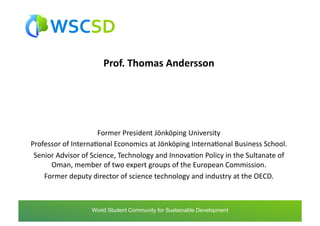 Prof.	
  Thomas	
  Andersson	
  




                              Former	
  President	
  Jönköping	
  University	
  
Professor	
  of	
  InternaAonal	
  Economics	
  at	
  Jönköping	
  InternaAonal	
  Business	
  School.	
  	
  
 Senior	
  Advisor	
  of	
  Science,	
  Technology	
  and	
  InnovaAon	
  Policy	
  in	
  the	
  Sultanate	
  of	
  
      Oman,	
  member	
  of	
  two	
  expert	
  groups	
  of	
  the	
  European	
  Commission.	
  	
  
    Former	
  deputy	
  director	
  of	
  science	
  technology	
  and	
  industry	
  at	
  the	
  OECD.	
  



                        world	
  student	
  community	
  for	
  sustainable	
  development	
  /	
  www.wscsd.org	
  
                         World Student Community for Sustainable Development
 