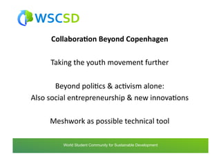 Collabora1on	
  Beyond	
  Copenhagen	
  

       Taking	
  the	
  youth	
  movement	
  further	
  

          Beyond	
  poliAcs	
  &	
  acAvism	
  alone:	
  
Also	
  social	
  entrepreneurship	
  &	
  new	
  innovaAons	
  

       Meshwork	
  as	
  possible	
  technical	
  tool	
  

           world	
  student	
  community	
  for	
  sustainable	
  development	
  /	
  www.wscsd.org	
  
            World Student Community for Sustainable Development
 
