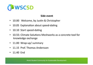 Side	
  event
                                                        	
  
•  10.00	
  	
  	
  Welcome,	
  by	
  JusAn	
  &	
  Christopher	
  
•  10.05	
  	
  ExplanaAon	
  about	
  speed-­‐daAng	
  
•  10.10	
  	
  Start	
  speed-­‐daAng	
  
•  10.55:	
  Climate	
  SoluAons	
  Meshworks	
  as	
  a	
  concrete	
  tool	
  for
   	
  knowledge	
  exchange	
  
•  11.00	
  	
  Wrap-­‐up/	
  summary	
  
•  11.15	
  	
  Prof.	
  Thomas	
  Andersson	
  
•  11.40	
  	
  End	
  

                     world	
  student	
  community	
  for	
  sustainable	
  development	
  /	
  www.wscsd.org	
  
                      World Student Community for Sustainable Development
 