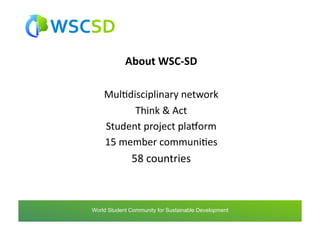 About	
  WSC-­‐SD	
  

        MulAdisciplinary	
  network	
  
                Think	
  &	
  Act	
  
        Student	
  project	
  plaTorm	
  
        15	
  member	
  communiAes	
  
                    58	
  countries	
  



world	
  student	
  community	
  for	
  sustainable	
  development	
  /	
  www.wscsd.org	
  
 World Student Community for Sustainable Development
 