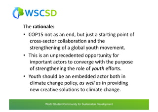 The	
  ra1onale:	
  
•  COP15	
  not	
  as	
  an	
  end,	
  but	
  just	
  a	
  starAng	
  point	
  of
   	
  cross-­‐sector	
  collaboraAon	
  and	
  the
   	
  strengthening	
  of	
  a	
  global	
  youth	
  movement.	
  	
  
•  This	
  is	
  an	
  unprecedented	
  opportunity	
  for
   	
  important	
  actors	
  to	
  converge	
  with	
  the	
  purpose
   	
  of	
  strengthening	
  the	
  role	
  of	
  youth	
  eﬀorts.	
  	
  
•  Youth	
  should	
  be	
  an	
  embedded	
  actor	
  both	
  in
   	
  climate	
  change	
  policy,	
  as	
  well	
  as	
  in	
  providing
   	
  new	
  creaAve	
  soluAons	
  to	
  climate	
  change.	
  

             world	
  student	
  community	
  for	
  sustainable	
  development	
  /	
  www.wscsd.org	
  
              World Student Community for Sustainable Development
 