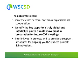 The	
  aim	
  of	
  this	
  event:	
  
•  increase	
  cross-­‐sectoral	
  and	
  cross-­‐organisaAonal
   	
  cooperaAon	
  
•  idenAfy	
  the	
  key	
  steps	
  for	
  a	
  truly	
  global	
  and
   	
  interlinked	
  youth	
  climate	
  movement	
  in
   	
  prepara1on	
  for	
  future	
  COP	
  mee1ngs.	
  
•  interlink	
  youth	
  projects	
  and	
  to	
  provide	
  a	
  support
   	
  structures	
  for	
  ongoing	
  youth/	
  student	
  projects
   	
  &	
  innovaAons.	
  


            world	
  student	
  community	
  for	
  sustainable	
  development	
  /	
  www.wscsd.org	
  
             World Student Community for Sustainable Development
 