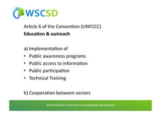 ArAcle	
  6	
  of	
  the	
  ConvenAon	
  (UNFCCC)	
  
Educa1on	
  &	
  outreach	
  

a)	
  ImplementaAon	
  of	
  	
  
•  Public	
  awareness	
  programs	
  
•  Public	
  access	
  to	
  informaAon	
  
•  Public	
  parAcipaAon	
  
•  Technical	
  Training	
  

b)	
  CooperaAon	
  between	
  sectors	
  

            world	
  student	
  community	
  for	
  sustainable	
  development	
  /	
  www.wscsd.org	
  
             World Student Community for Sustainable Development
 