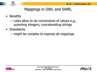 Mappings in OWL and SWRL Benefits rules allow to do conversions of values e.g., summing integers, concatenating strings Drawbacks might be complex to express all mappings How to Align Media Metadata Schemas?  Chris Poppe December 2 nd  2009, SeMuDate09, Graz, Austria 
