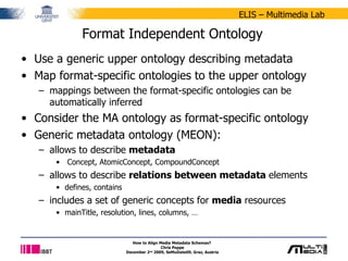 Format Independent Ontology Use a generic upper ontology describing metadata Map format-specific ontologies to the upper ontology mappings between the format-specific ontologies can be automatically inferred Consider the MA ontology as format-specific ontology Generic metadata ontology (MEON): allows to describe  metadata Concept, AtomicConcept, CompoundConcept allows to describe  relations between metadata  elements defines, contains includes a set of generic concepts for  media  resources mainTitle, resolution, lines, columns, … How to Align Media Metadata Schemas?  Chris Poppe December 2 nd  2009, SeMuDate09, Graz, Austria 
