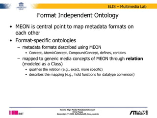 Format Independent Ontology MEON is central point to map metadata formats on each other Format-specific ontologies metadata formats described using MEON Concept, AtomicConcept, CompoundConcept, defines, contains mapped to generic media concepts of MEON through  relation  (modeled as a Class) qualifies the relation (e.g., exact, more specific) describes the mapping (e.g., hold functions for datatype conversion) How to Align Media Metadata Schemas?  Chris Poppe December 2 nd  2009, SeMuDate09, Graz, Austria 