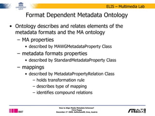 Format Dependent Metadata Ontology Ontology describes and relates elements of the metadata formats and the MA ontology MA properties described by MAWGMetadataProperty Class metadata formats properties described by StandardMetadataProperty Class mappings described by MetadataPropertyRelation Class holds transformation rule describes type of mapping identifies compound relations How to Align Media Metadata Schemas?  Chris Poppe December 2 nd  2009, SeMuDate09, Graz, Austria 