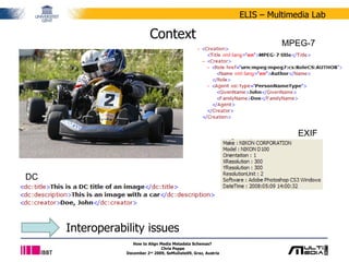 Context How to Align Media Metadata Schemas?  Chris Poppe December 2 nd  2009, SeMuDate09, Graz, Austria Interoperability issues EXIF MPEG-7 DC 