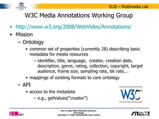 W3C Media Annotations Working Group http://www.w3.org/2008/WebVideo/Annotations/   Mission  Ontology common set of properties (currently 28) describing basic metadata for media resources identifier, title, language,  creator, creation date, description, genre, rating, collection, copyright, target audience, frame size, sampling rate, bit rate,…  mappings of existing formats to core ontology API access to the metadata e.g., getValues(“creator”) How to Align Media Metadata Schemas?  Chris Poppe December 2 nd  2009, SeMuDate09, Graz, Austria 