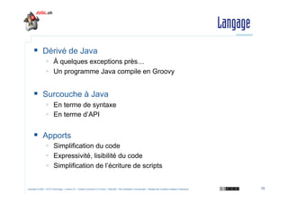Langage
  Dérivé de Java
  À quelques exceptions près…
  Un programme Java compile en Groovy

  Surcouche à Java
  En...