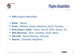 Plugins disponibles
  100+ plugins disponibles
 
 
 
 
 
 

Build : Maven
Tests : Webtest, Easyb, Selenium, jsUnit,...