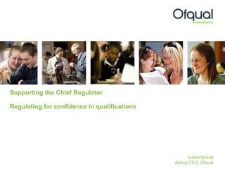 Supporting the Chief Regulator  Regulating for confidence in qualifications  Isabel Nisbet Acting CEO, Ofqual 