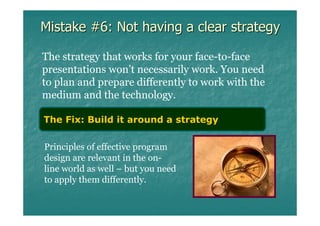 Mistake #6: Not having a clear strategy

The strategy that works for your face-to-face
presentations won’t necessarily work. You need
to plan and prepare differently to work with the
medium and the technology.

The Fix: Build it around a strategy

Principles of effective program
design are relevant in the on-
line world as well – but you need
to apply them differently.
 