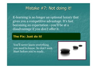 Mistake #7: Not doing it!

E-learning is no longer an optional luxury that
gives you a competitive advantage. It’s fast
becoming an expectation –you’ll be at a
disadvantage if you don’t offer it.

The Fix: Just do it!

You’ll never know everything
you need to know. So don’t wait.
Start before you’re ready.
 