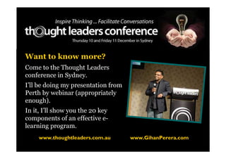 Want to know more?
Come to the Thought Leaders
conference in Sydney.
I’ll be doing my presentation from
Perth by webinar (appropriately
enough).
In it, I’ll show you the 20 key
components of an effective e-
learning program.
     www.thoughtleaders.com.au       www.GihanPerera.com
 