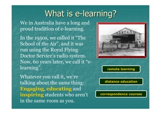 What is e-learning?
We in Australia have a long and
proud tradition of e-learning.
In the 1950s, we called it “The
School of the Air”, and it was
run using the Royal Flying
Doctor Service’s radio system.
Now, 60 years later, we call it “e-
learning”.                               remote learning

Whatever you call it, we’re
                                        distance education
talking about the same thing:
Engaging, educating and
inspiring students who aren’t         correspondence courses

in the same room as you.
 