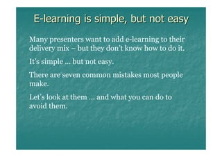 E-learning is simple, but not easy
Many presenters want to add e-learning to their
delivery mix – but they don’t know how to do it.
It’s simple … but not easy.
There are seven common mistakes most people
make.
Let’s look at them … and what you can do to
avoid them.
 