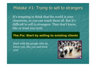 Mistake #1: Trying to sell to strangers

It’s tempting to think that the world is your
classroom, so you can reach them all. But it’s
difficult to sell to strangers: They don’t know,
like or trust you (yet).

The Fix: Start by selling to existing clients

Start with the people who do
know you, like you and trust
you!
 