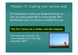 Mistake #2: Casting your net too wide

It’s tempting to make your programs broad, so
they are more applicable to more people. But
the broader they are, the less valuable they are.


The Fix: Focus on a niche, not the masses

The narrower your niche, the
more valuable your e-learning
programs will be.
 
