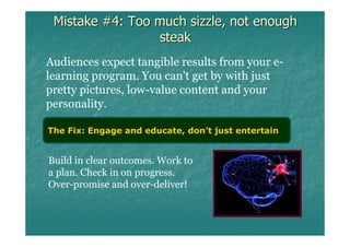 Mistake #4: Too much sizzle, not enough
                 steak
Audiences expect tangible results from your e-
learning program. You can't get by with just
pretty pictures, low-value content and your
personality.

The Fix: Engage and educate, don’t just entertain


Build in clear outcomes. Work to
a plan. Check in on progress.
Over-promise and over-deliver!
 