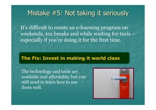 Mistake #5: Not taking it seriously

It's difficult to create an e-learning program on
weekends, tea breaks and while waiting for taxis –
especially if you’re doing it for the first time.


The Fix: Invest in making it world class

The technology and tools are
available and affordable, but you
still need to learn how to use
them well.
 