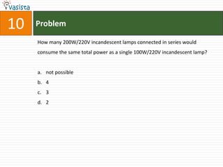 10   Problem

     How many 200W/220V incandescent lamps connected in series would
     consume the same total power as a single 100W/220V incandescent lamp?


     a. not possible
     b. 4
     c. 3
     d. 2
 