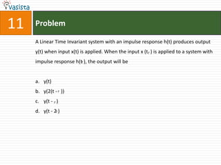 11   Problem

     A Linear Time Invariant system with an impulse response h(t) produces output
     y(t) when input x(t) is applied. When the input x (t ) is applied to a system with
     impulse response h(t ), the output will be


     a. y(t)
     b. y(2(t - ))
     c. y(t - )
     d. y(t - 2 )
 