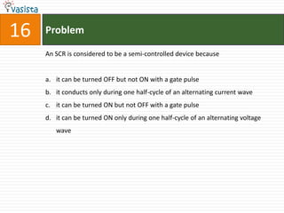16   Problem

     An SCR is considered to be a semi-controlled device because


     a. it can be turned OFF but not ON with a gate pulse
     b. it conducts only during one half-cycle of an alternating current wave
     c. it can be turned ON but not OFF with a gate pulse
     d. it can be turned ON only during one half-cycle of an alternating voltage
        wave
 