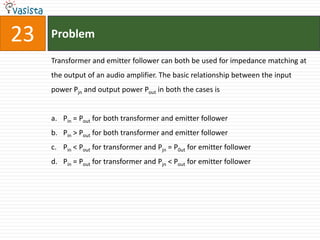 23   Problem

     Transformer and emitter follower can both be used for impedance matching at
     the output of an audio amplifier. The basic relationship between the input
     power Pjn and output power Pout in both the cases is


     a. Pin = Pout for both transformer and emitter follower
     b. Pin > Pout for both transformer and emitter follower
     c. Pin < Pout for transformer and Pjn = P0ut for emitter follower
     d. Pin = Pout for transformer and Pjn < Pout for emitter follower
 
