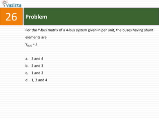 26   Problem

     For the Y-bus matrix of a 4-bus system given in per unit, the buses having shunt
     elements are
     YBUS = J


     a. 3 and 4
     b. 2 and 3
     c. 1 and 2
     d. 1, 2 and 4
 