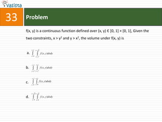 33   Problem

     f(x, y) is a continuous function defined over (x, y) Є [0, 1] × [0, 1], Given the
     two constraints, x > y2 and y > x2, the volume under f(x, y) is

          y 1 x           y

     a.                       f ( x, y )dxdy
          y 0       x y   2




          y 1       x 1

     b.                       f ( x, y ) dxdy
                2     2
          y x x y



          y 1 x 1

     c.                   f ( x, y)dxdy
          y 0 x 0




          y     xx        y

     d.                       f ( x, y )dxdy
          y 0 x 0
 