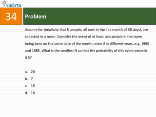 34   Problem

     Assume for simplicity that N people, all born in April (a month of 30 days), are
     collected in a room. Consider the event of at least two people in the room
     being born on the same date of the month, even if in different years, e.g. 1980
     and 1985. What is the smallest N so that the probability of this event exceeds
     0.5?


     a. 20
     b. 7
     c. 15
     d. 16
 